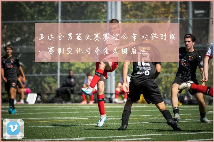亚运会男篮决赛赛程公布 对阵时间、赛制变化与夺金关键看点