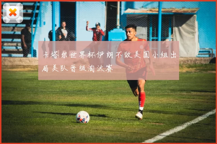 卡塔尔世界杯伊朗不敌美国小组出局美队晋级淘汰赛