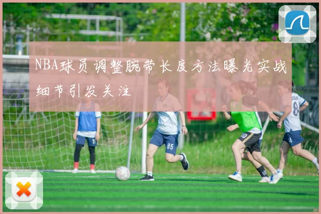 NBA球员调整腕带长度方法曝光实战细节引发关注